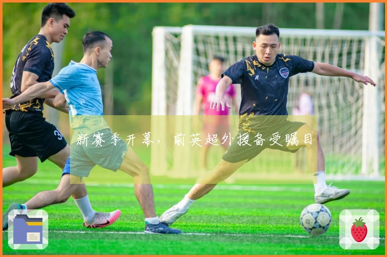 新赛季开幕，前英超外援备受瞩目