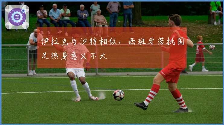 伊拉克与沙特相似，西班牙若挑国足热身意义不大