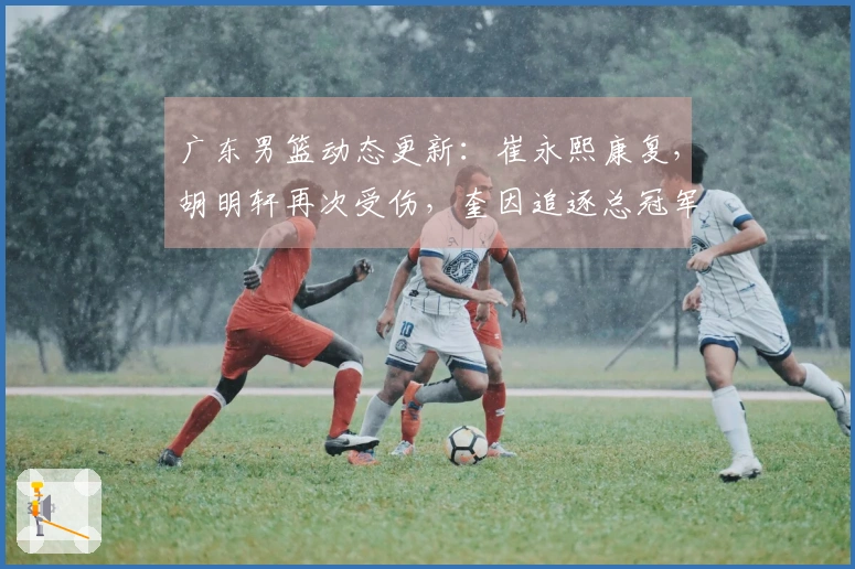广东男篮动态更新：崔永熙康复，胡明轩再次受伤，奎因追逐总冠军目标
