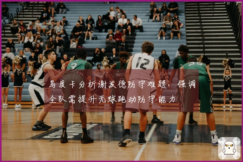 乌度卡分析谢泼德防守难题，强调全队需提升无球跑动防守能力