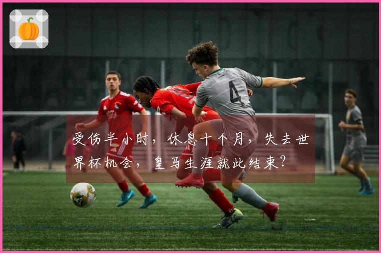 受伤半小时，休息十个月，失去世界杯机会，皇马生涯就此结束？