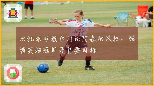 坎托尔与戴尔讨论阿森纳风格，强调英超冠军是首要目标