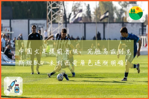 中国女足提前晋级，完胜乌兹别克斯坦队，米利西奇角色逐渐明确！