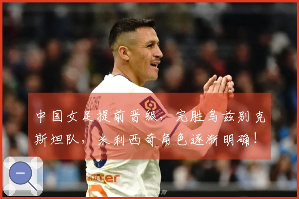 中国女足提前晋级，完胜乌兹别克斯坦队，米利西奇角色逐渐明确！