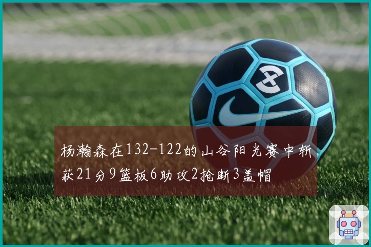 杨瀚森在132-122的山谷阳光赛中斩获21分9篮板6助攻2抢断3盖帽