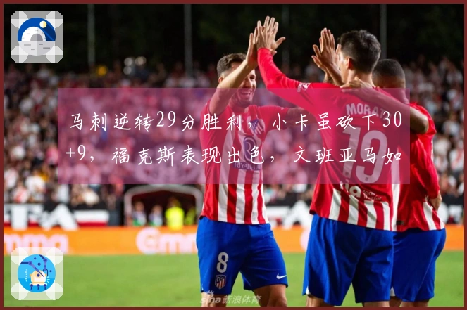 马刺逆转29分胜利，小卡虽砍下30+9，福克斯表现出色，文班亚马如怪兽般强势