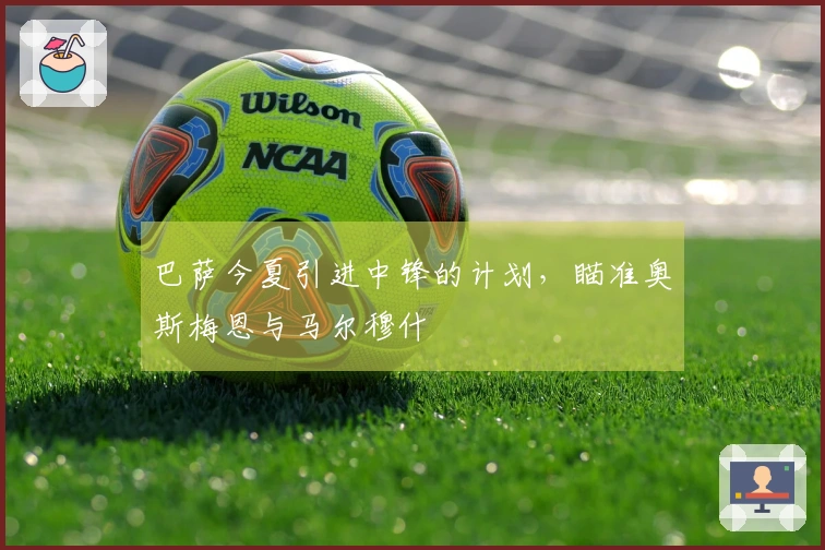 巴萨今夏引进中锋的计划，瞄准奥斯梅恩与马尔穆什