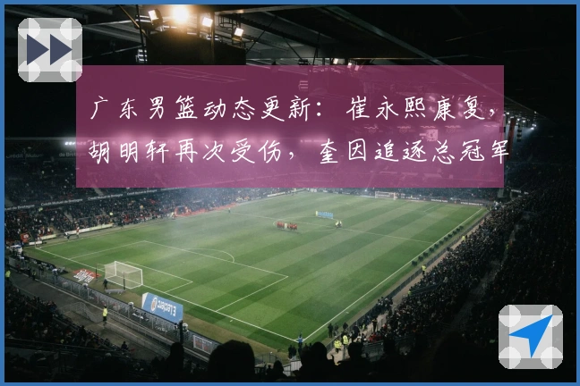 广东男篮动态更新：崔永熙康复，胡明轩再次受伤，奎因追逐总冠军目标