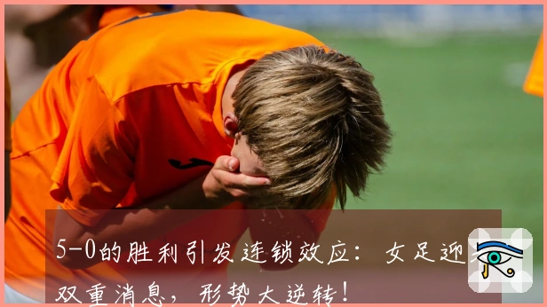 5-0的胜利引发连锁效应：女足迎来双重消息，形势大逆转！
