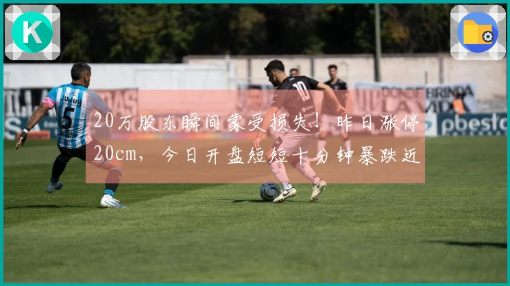 20万股东瞬间蒙受损失！昨日涨停20cm，今日开盘短短十分钟暴跌近跌停！