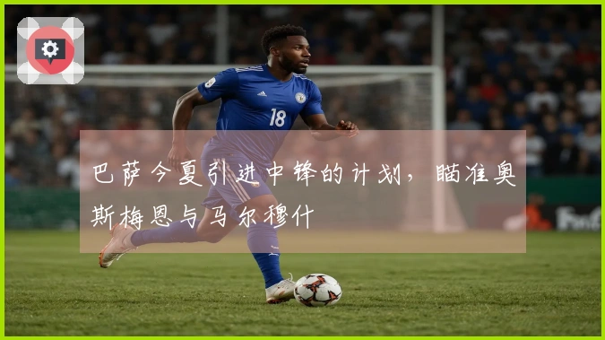 巴萨今夏引进中锋的计划，瞄准奥斯梅恩与马尔穆什