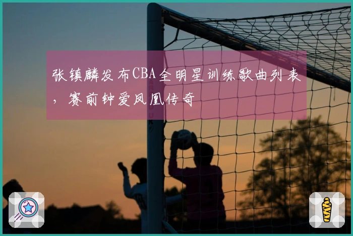 张镇麟发布CBA全明星训练歌曲列表，赛前钟爱凤凰传奇
