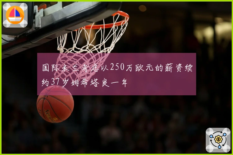 国际米兰考虑以250万欧元的薪资续约37岁姆希塔良一年