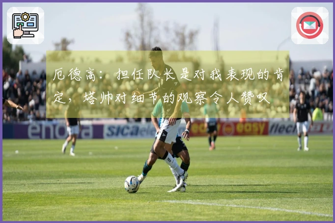 厄德高：担任队长是对我表现的肯定，塔帅对细节的观察令人赞叹