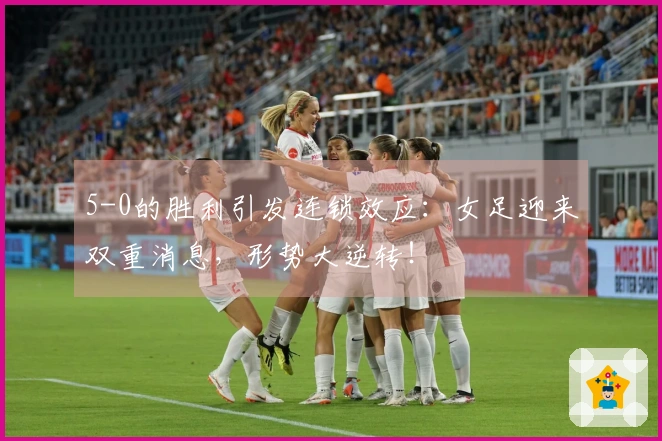 5-0的胜利引发连锁效应：女足迎来双重消息，形势大逆转！