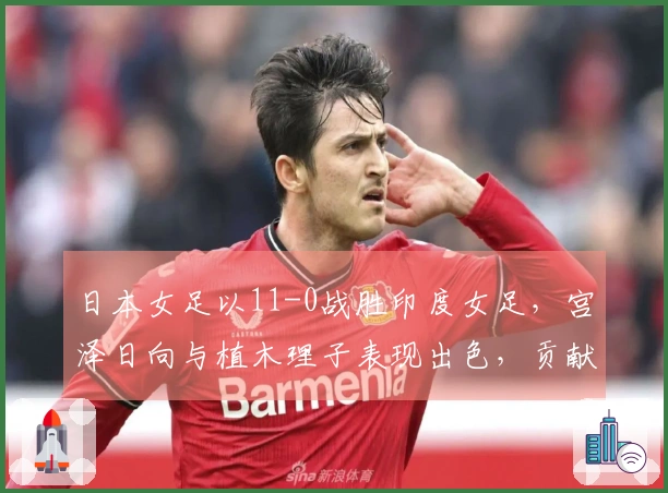日本女足以11-0战胜印度女足，宫泽日向与植木理子表现出色，贡献3球1助攻