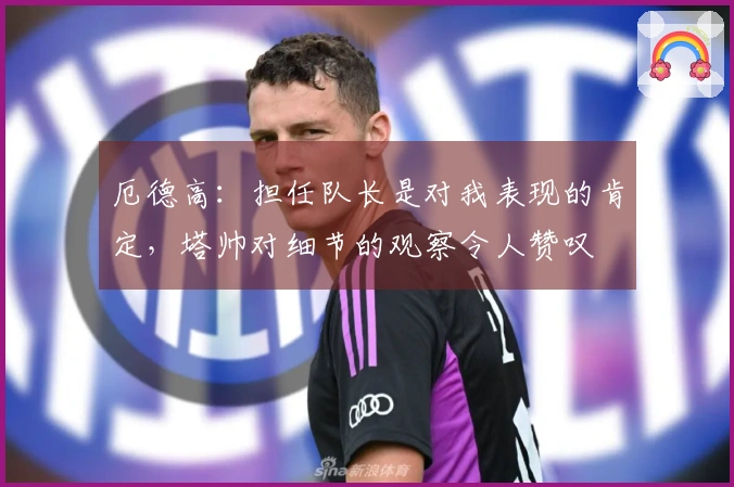 厄德高：担任队长是对我表现的肯定，塔帅对细节的观察令人赞叹